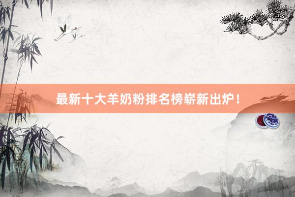 最新十大羊奶粉排名榜崭新出炉！